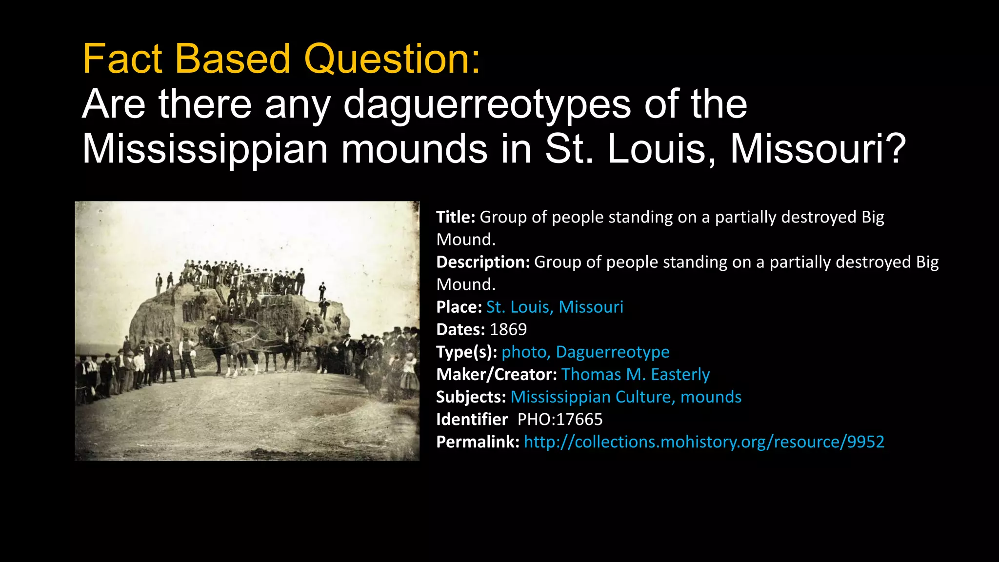 Fact Based Question:
Are there any daguerreotypes of the
Mississippian mounds in St. Louis, Missouri?
Title: Group of people standing on a partially destroyed Big
Mound.
Description: Group of people standing on a partially destroyed Big
Mound.
Place: St. Louis, Missouri
Dates: 1869
Type(s): photo, Daguerreotype
Maker/Creator: Thomas M. Easterly
Subjects: Mississippian Culture, mounds
Identifier: PHO:17665
Permalink: http://collections.mohistory.org/resource/9952
 