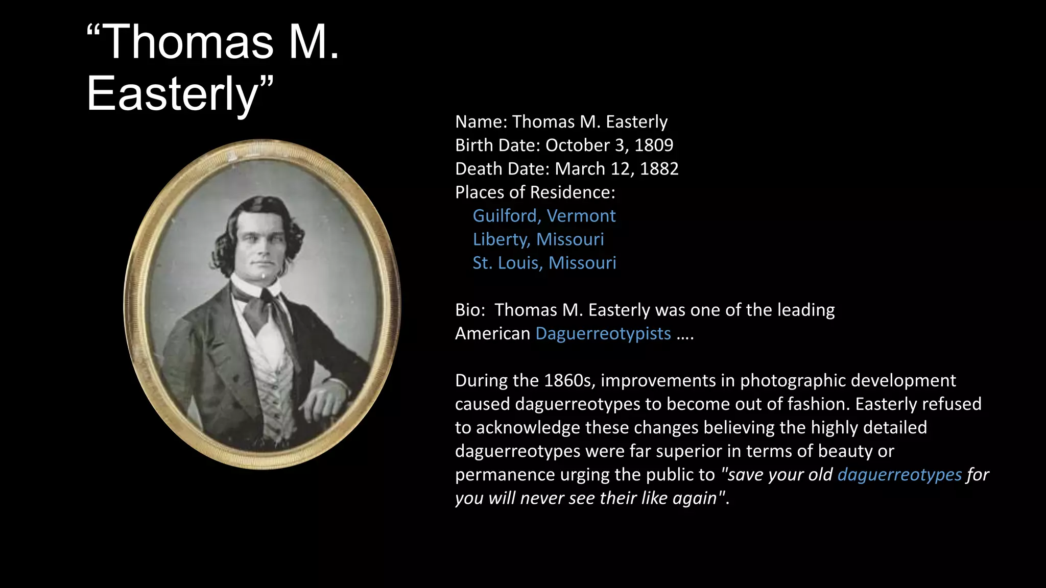 “Thomas M.
Easterly” Name: Thomas M. Easterly
Birth Date: October 3, 1809
Death Date: March 12, 1882
Places of Residence:
Guilford, Vermont
Liberty, Missouri
St. Louis, Missouri
Bio: Thomas M. Easterly was one of the leading
American Daguerreotypists ….
During the 1860s, improvements in photographic development
caused daguerreotypes to become out of fashion. Easterly refused
to acknowledge these changes believing the highly detailed
daguerreotypes were far superior in terms of beauty or
permanence urging the public to "save your old daguerreotypes for
you will never see their like again".
 