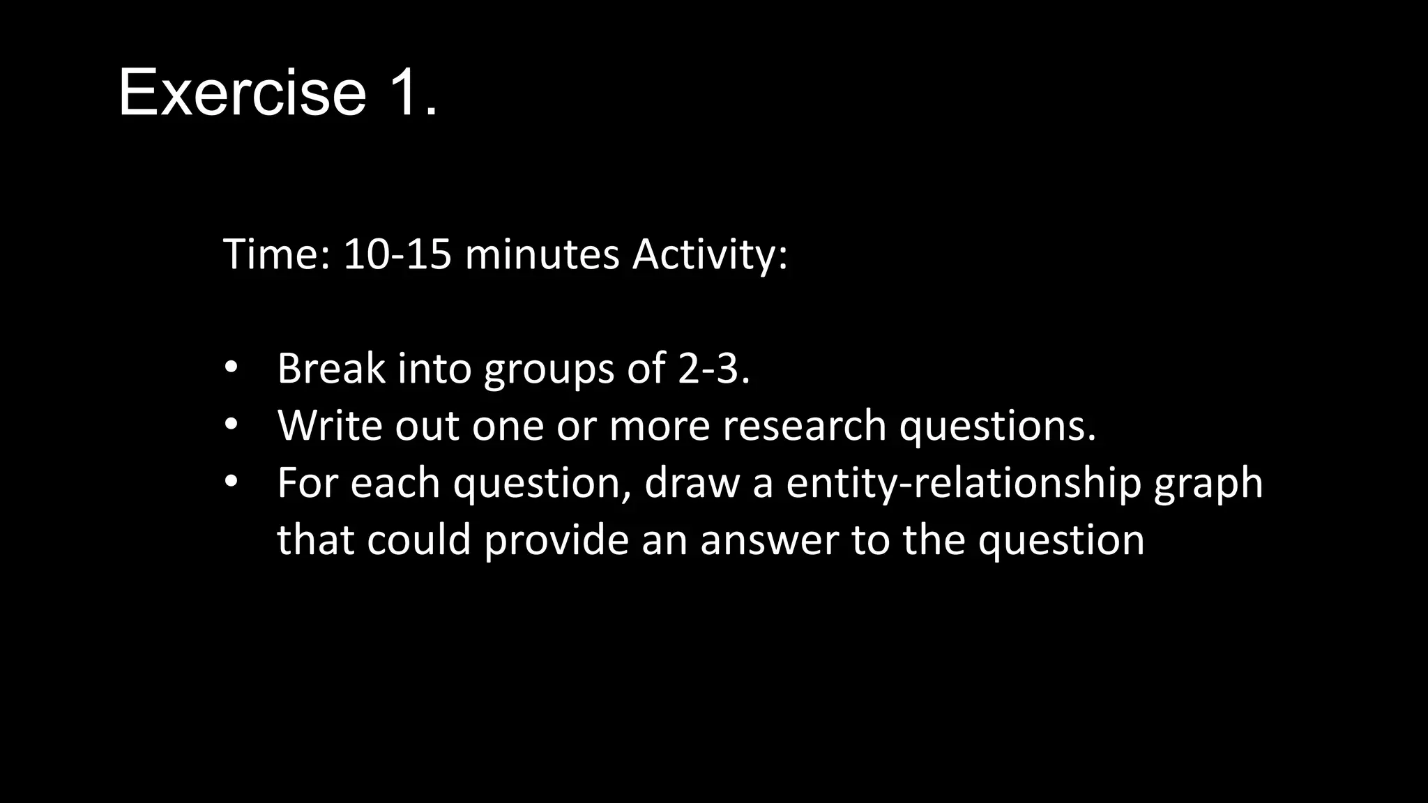 Exercise 1.
Time: 10-15 minutes Activity:
• Break into groups of 2-3.
• Write out one or more research questions.
• For each question, draw a entity-relationship graph
that could provide an answer to the question
 