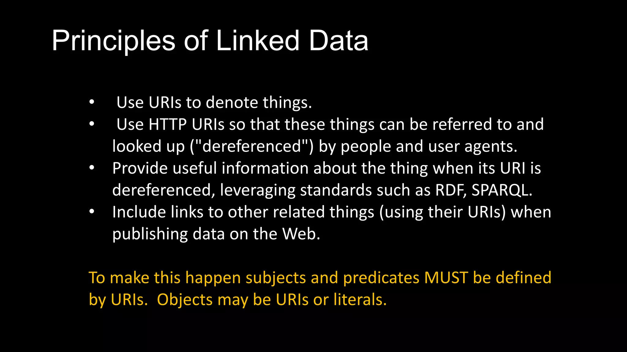 Principles of Linked Data
• Use URIs to denote things.
• Use HTTP URIs so that these things can be referred to and
looked up ("dereferenced") by people and user agents.
• Provide useful information about the thing when its URI is
dereferenced, leveraging standards such as RDF, SPARQL.
• Include links to other related things (using their URIs) when
publishing data on the Web.
To make this happen subjects and predicates MUST be defined
by URIs. Objects may be URIs or literals.
 