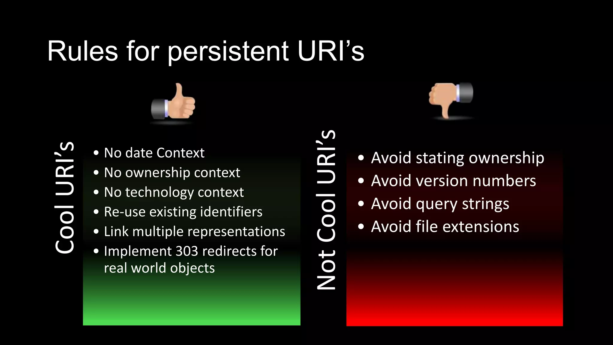 Rules for persistent URI’sCoolURI’s
• No date Context
• No ownership context
• No technology context
• Re-use existing identifiers
• Link multiple representations
• Implement 303 redirects for
real world objects
NotCoolURI’s
• Avoid stating ownership
• Avoid version numbers
• Avoid query strings
• Avoid file extensions
 