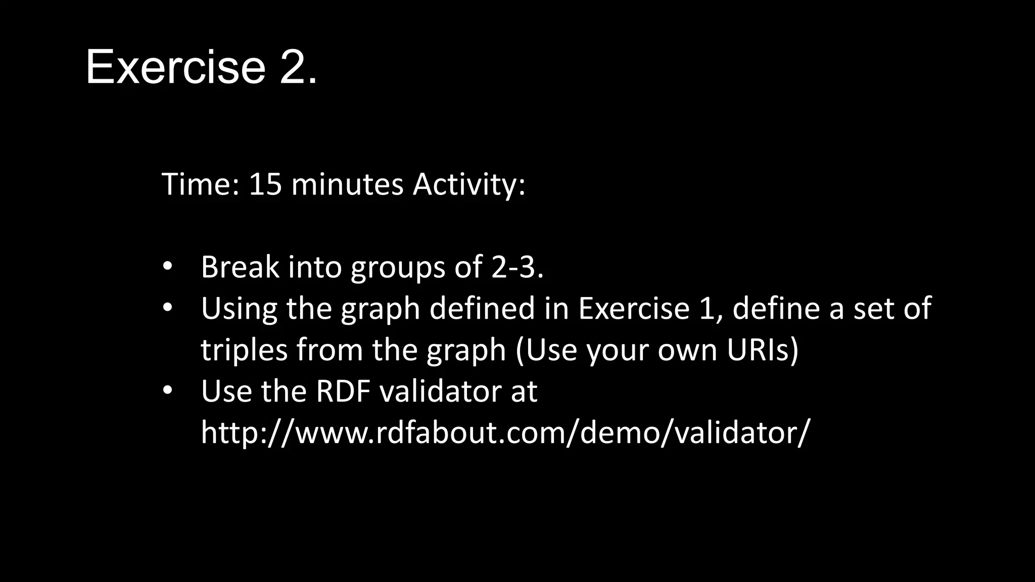 Exercise 2.
Time: 15 minutes Activity:
• Break into groups of 2-3.
• Using the graph defined in Exercise 1, define a set of
triples from the graph (Use your own URIs)
• Use the RDF validator at
http://www.rdfabout.com/demo/validator/
 