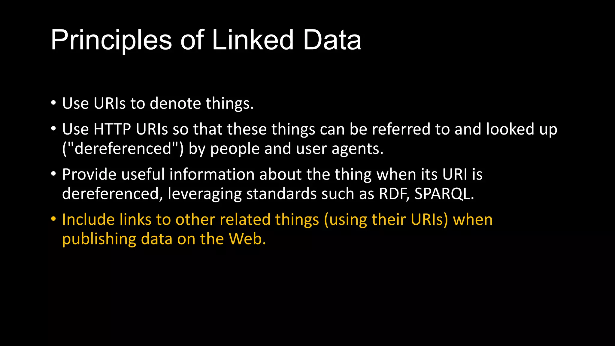 Principles of Linked Data
• Use URIs to denote things.
• Use HTTP URIs so that these things can be referred to and looked up
("dereferenced") by people and user agents.
• Provide useful information about the thing when its URI is
dereferenced, leveraging standards such as RDF, SPARQL.
• Include links to other related things (using their URIs) when
publishing data on the Web.
 