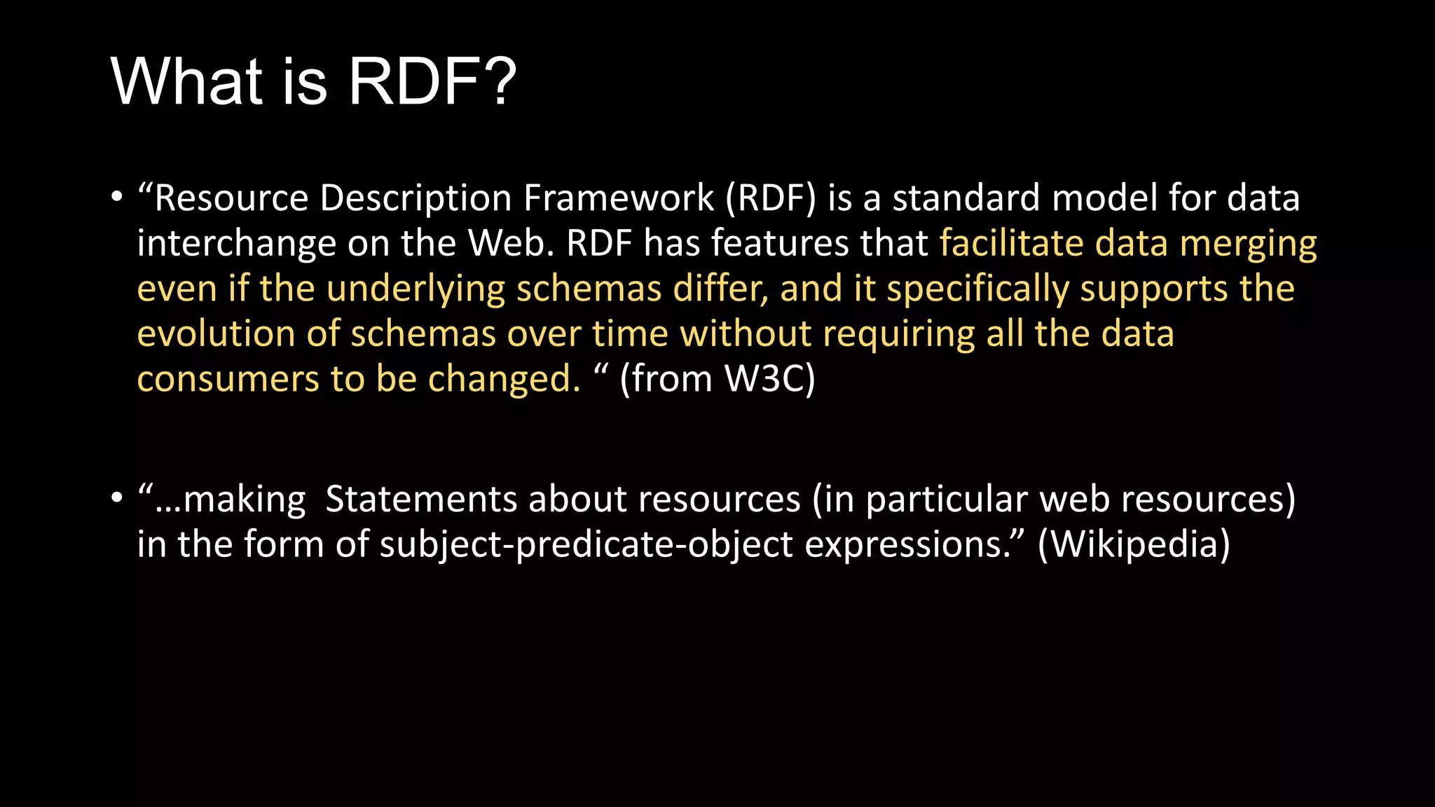 What is RDF?
• “Resource Description Framework (RDF) is a standard model for data
interchange on the Web. RDF has features that facilitate data merging
even if the underlying schemas differ, and it specifically supports the
evolution of schemas over time without requiring all the data
consumers to be changed. “ (from W3C)
• “…making Statements about resources (in particular web resources)
in the form of subject-predicate-object expressions.” (Wikipedia)
 