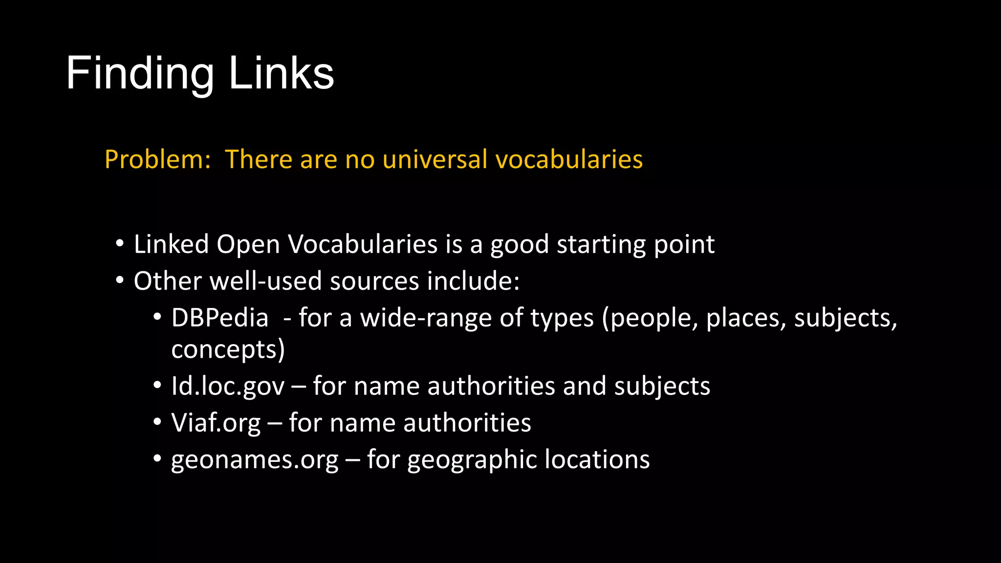 Finding Links
• Linked Open Vocabularies is a good starting point
• Other well-used sources include:
• DBPedia - for a wide-range of types (people, places, subjects,
concepts)
• Id.loc.gov – for name authorities and subjects
• Viaf.org – for name authorities
• geonames.org – for geographic locations
Problem: There are no universal vocabularies
 