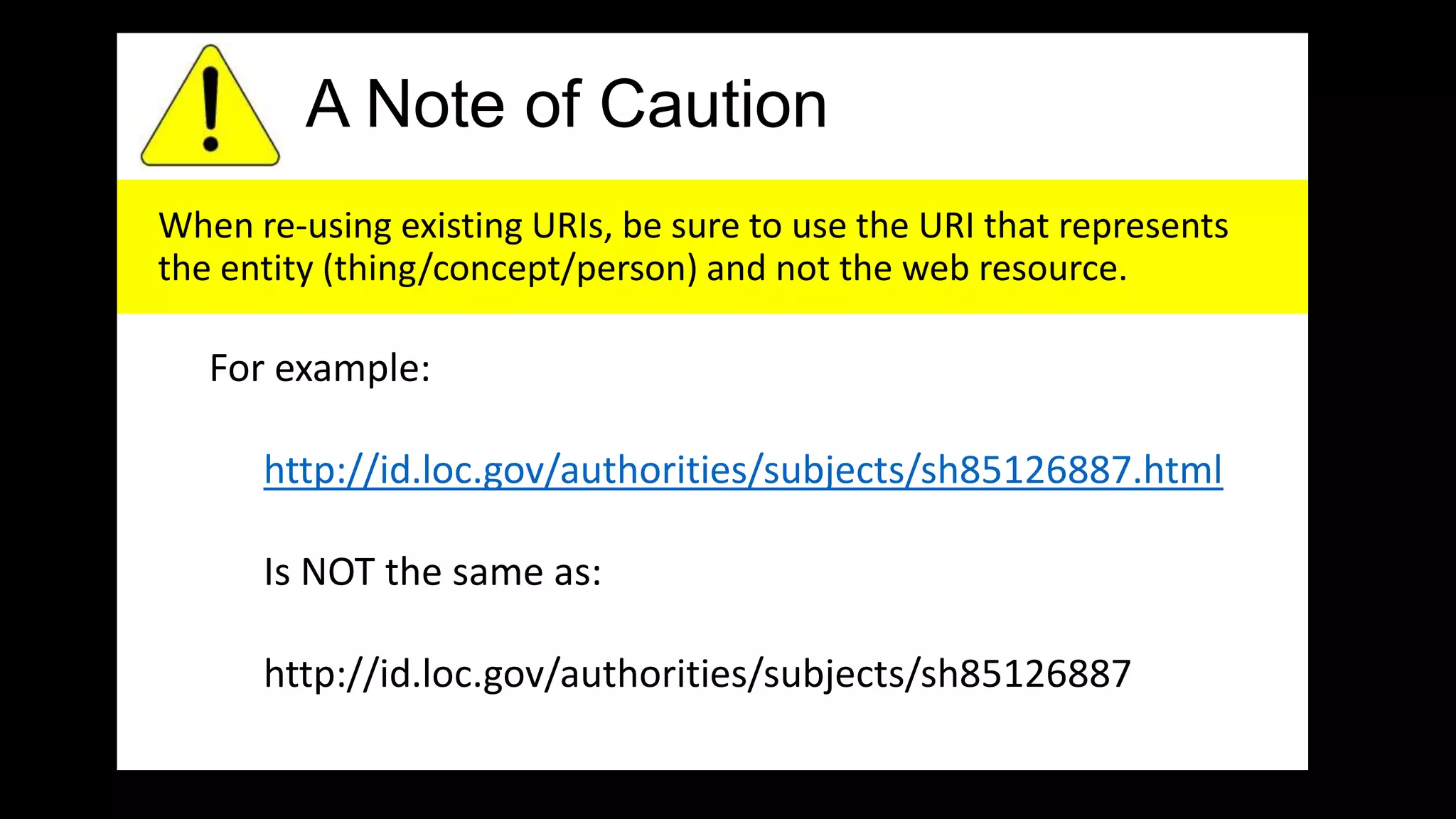 A Note of Caution
When re-using existing URIs, be sure to use the URI that represents
the entity (thing/concept/person) and not the web resource.
For example:
http://id.loc.gov/authorities/subjects/sh85126887.html
Is NOT the same as:
http://id.loc.gov/authorities/subjects/sh85126887
 