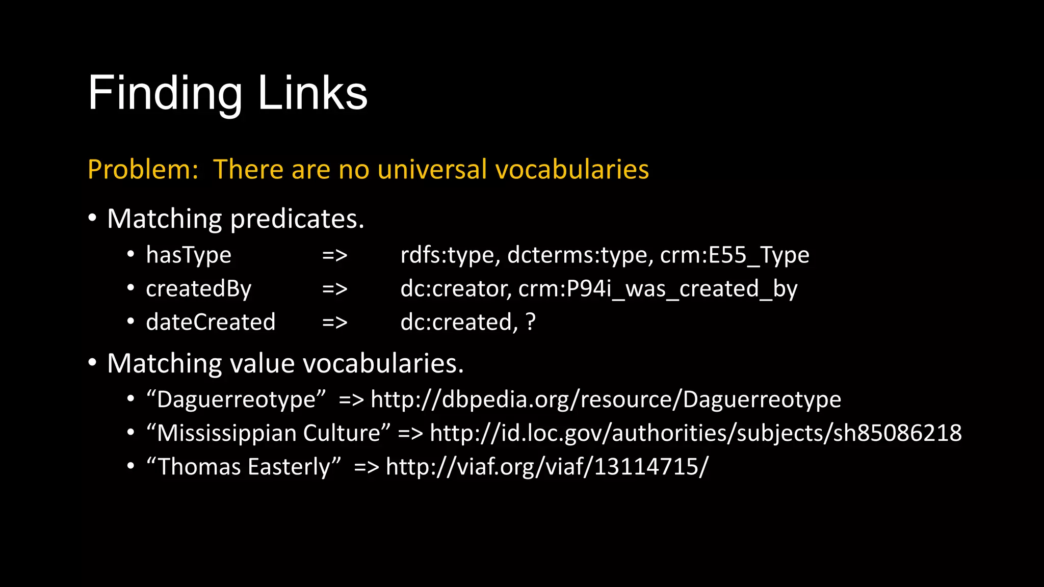 Finding Links
• Matching predicates.
• hasType => rdfs:type, dcterms:type, crm:E55_Type
• createdBy => dc:creator, crm:P94i_was_created_by
• dateCreated => dc:created, ?
• Matching value vocabularies.
• “Daguerreotype” => http://dbpedia.org/resource/Daguerreotype
• “Mississippian Culture” => http://id.loc.gov/authorities/subjects/sh85086218
• “Thomas Easterly” => http://viaf.org/viaf/13114715/
Problem: There are no universal vocabularies
 