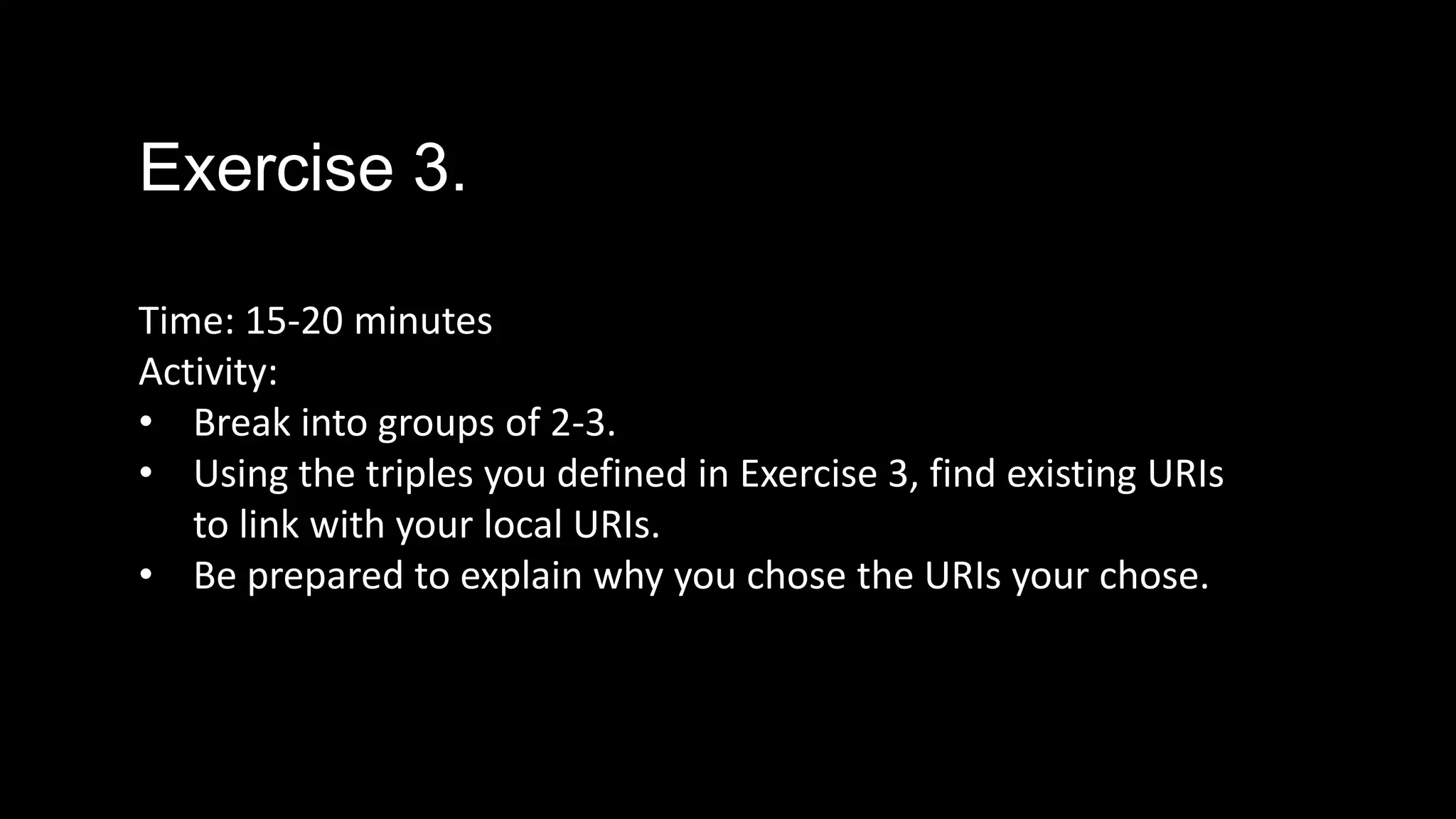 Exercise 3.
Time: 15-20 minutes
Activity:
• Break into groups of 2-3.
• Using the triples you defined in Exercise 3, find existing URIs
to link with your local URIs.
• Be prepared to explain why you chose the URIs your chose.
 