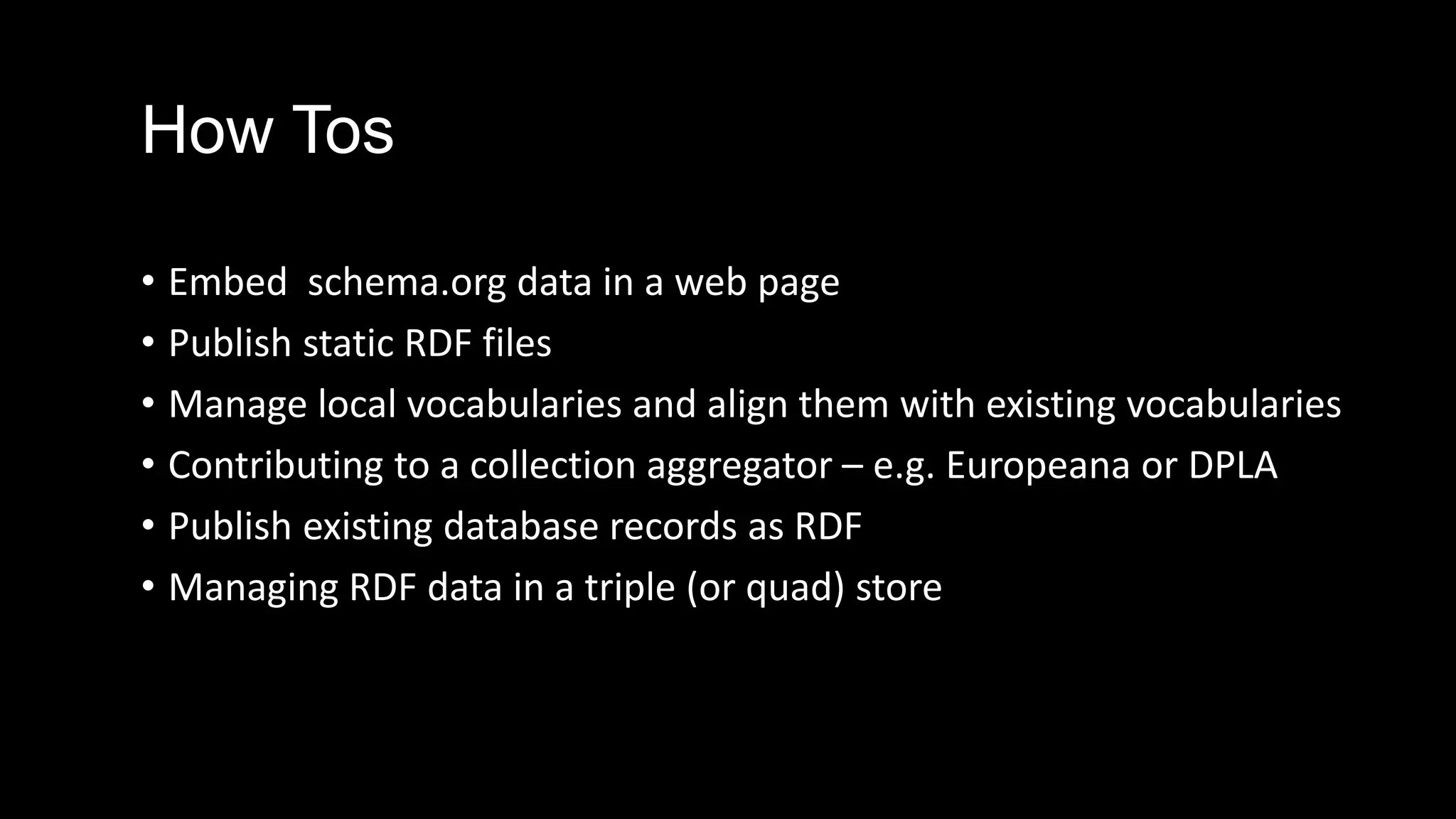 How Tos
• Embed schema.org data in a web page
• Publish static RDF files
• Manage local vocabularies and align them with existing vocabularies
• Contributing to a collection aggregator – e.g. Europeana or DPLA
• Publish existing database records as RDF
• Managing RDF data in a triple (or quad) store
 