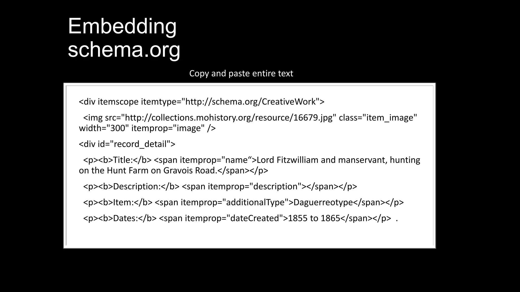 Embedding
schema.org
<div itemscope itemtype="http://schema.org/CreativeWork">
<img src="http://collections.mohistory.org/resource/16679.jpg" class="item_image"
width="300" itemprop="image" />
<div id="record_detail">
<p><b>Title:</b> <span itemprop="name“>Lord Fitzwilliam and manservant, hunting
on the Hunt Farm on Gravois Road.</span></p>
<p><b>Description:</b> <span itemprop="description"></span></p>
<p><b>Item:</b> <span itemprop="additionalType">Daguerreotype</span></p>
<p><b>Dates:</b> <span itemprop="dateCreated">1855 to 1865</span></p> .
Copy and paste entire text
 
