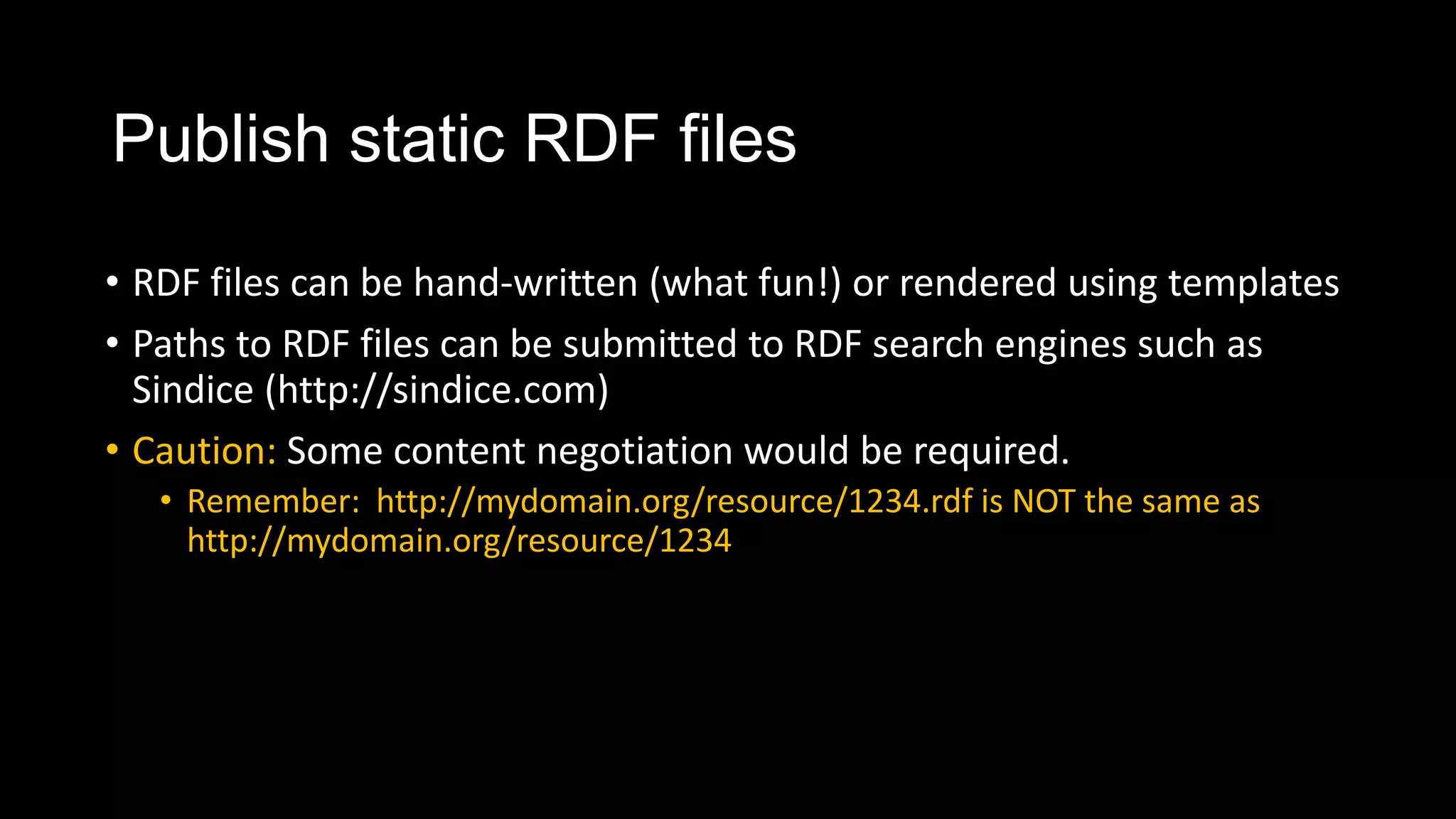 Publish static RDF files
• RDF files can be hand-written (what fun!) or rendered using templates
• Paths to RDF files can be submitted to RDF search engines such as
Sindice (http://sindice.com)
• Caution: Some content negotiation would be required.
• Remember: http://mydomain.org/resource/1234.rdf is NOT the same as
http://mydomain.org/resource/1234
 