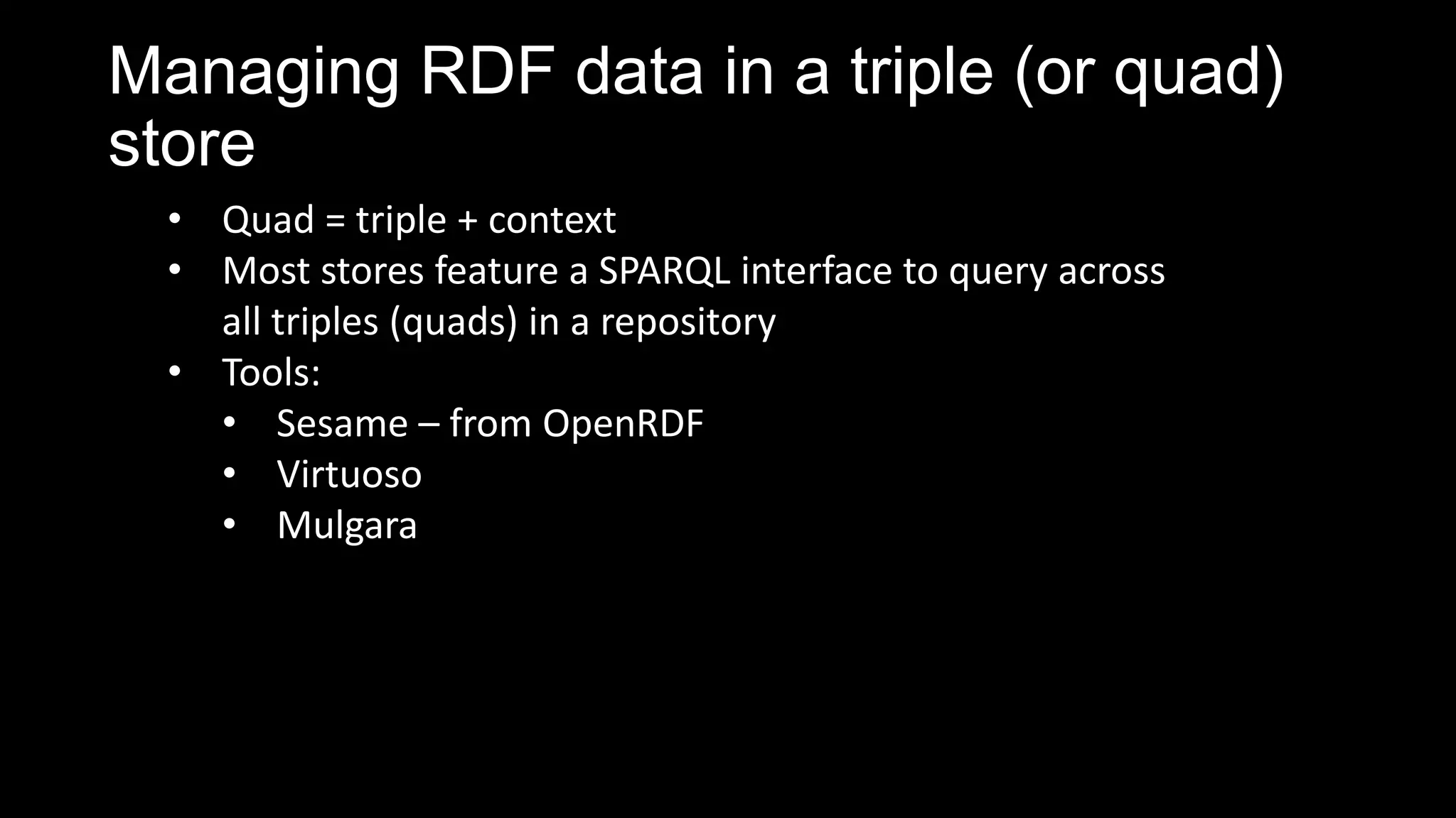 Managing RDF data in a triple (or quad)
store
• Quad = triple + context
• Most stores feature a SPARQL interface to query across
all triples (quads) in a repository
• Tools:
• Sesame – from OpenRDF
• Virtuoso
• Mulgara
 