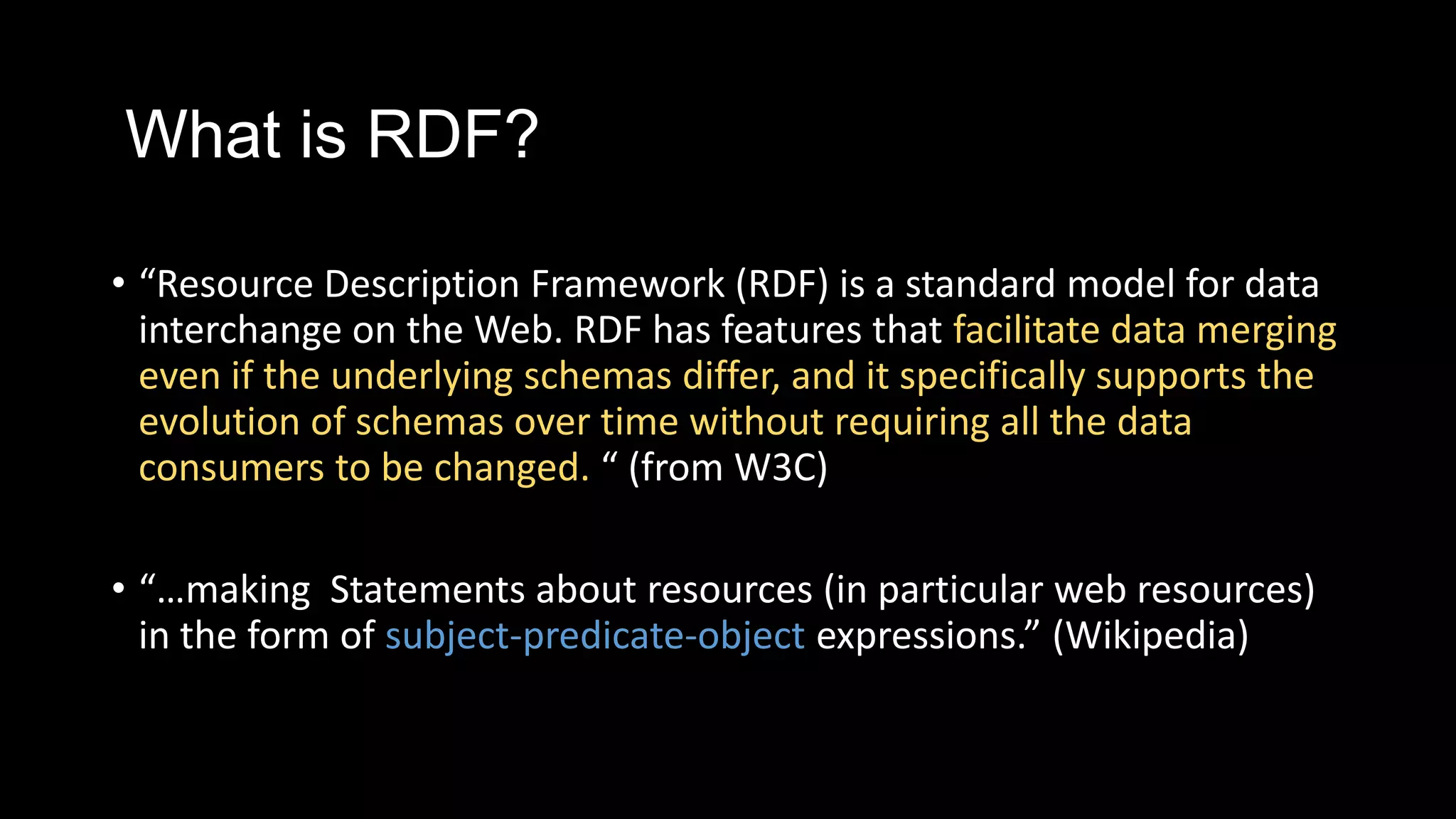 What is RDF?
• “Resource Description Framework (RDF) is a standard model for data
interchange on the Web. RDF has features that facilitate data merging
even if the underlying schemas differ, and it specifically supports the
evolution of schemas over time without requiring all the data
consumers to be changed. “ (from W3C)
• “…making Statements about resources (in particular web resources)
in the form of subject-predicate-object expressions.” (Wikipedia)
 