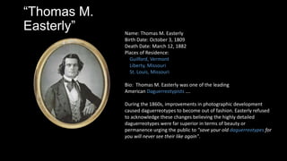 Thomas M.
Easterly Name: Thomas M. Easterly
Birth Date: October 3, 1809
Death Date: March 12, 1882
Places of Residence:
Guilford, Vermont
Liberty, Missouri
St. Louis, Missouri
Bio: Thomas M. Easterly was one of the leading
American Daguerreotypists .
During the 1860s, improvements in photographic development
caused daguerreotypes to become out of fashion. Easterly refused
to acknowledge these changes believing the highly detailed
daguerreotypes were far superior in terms of beauty or
permanence urging the public to "save your old daguerreotypes for
you will never see their like again".
 