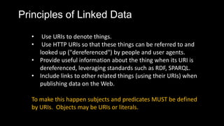 Principles of Linked Data
? Use URIs to denote things.
? Use HTTP URIs so that these things can be referred to and
looked up ("dereferenced") by people and user agents.
? Provide useful information about the thing when its URI is
dereferenced, leveraging standards such as RDF, SPARQL.
? Include links to other related things (using their URIs) when
publishing data on the Web.
To make this happen subjects and predicates MUST be defined
by URIs. Objects may be URIs or literals.
 