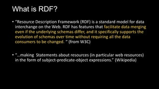 What is RDF?
? Resource Description Framework (RDF) is a standard model for data
interchange on the Web. RDF has features that facilitate data merging
even if the underlying schemas differ, and it specifically supports the
evolution of schemas over time without requiring all the data
consumers to be changed.  (from W3C)
? making Statements about resources (in particular web resources)
in the form of subject-predicate-object expressions. (Wikipedia)
 