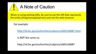 A Note of Caution
When re-using existing URIs, be sure to use the URI that represents
the entity (thing/concept/person) and not the web resource.
For example:
http://id.loc.gov/authorities/subjects/sh85126887.html
Is NOT the same as:
http://id.loc.gov/authorities/subjects/sh85126887
 