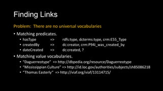 Finding Links
? Matching predicates.
? hasType => rdfs:type, dcterms:type, crm:E55_Type
? createdBy => dc:creator, crm:P94i_was_created_by
? dateCreated => dc:created, ?
? Matching value vocabularies.
? Daguerreotype => http://dbpedia.org/resource/Daguerreotype
? Mississippian Culture => http://id.loc.gov/authorities/subjects/sh85086218
? Thomas Easterly => http://viaf.org/viaf/13114715/
Problem: There are no universal vocabularies
 