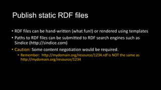 Publish static RDF files
? RDF files can be hand-written (what fun!) or rendered using templates
? Paths to RDF files can be submitted to RDF search engines such as
Sindice (http://sindice.com)
? Caution: Some content negotiation would be required.
? Remember: http://mydomain.org/resource/1234.rdf is NOT the same as
http://mydomain.org/resource/1234
 