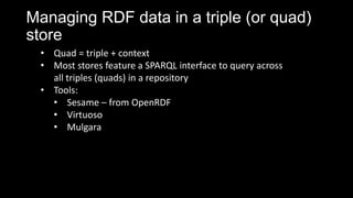 Managing RDF data in a triple (or quad)
store
? Quad = triple + context
? Most stores feature a SPARQL interface to query across
all triples (quads) in a repository
? Tools:
? Sesame C from OpenRDF
? Virtuoso
? Mulgara
 