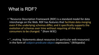 What is RDF?
? Resource Description Framework (RDF) is a standard model for data
interchange on the Web. RDF has features that facilitate data merging
even if the underlying schemas differ, and it specifically supports the
evolution of schemas over time without requiring all the data
consumers to be changed.  (from W3C)
? making Statements about resources (in particular web resources)
in the form of subject-predicate-object expressions. (Wikipedia)
 