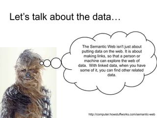 Let’s talk about the data…
The Semantic Web isn't just about
putting data on the web. It is about
making links, so that a person or
machine can explore the web of
data. With linked data, when you have
some of it, you can find other related
data.
http://computer.howstuffworks.com/semantic-web
 