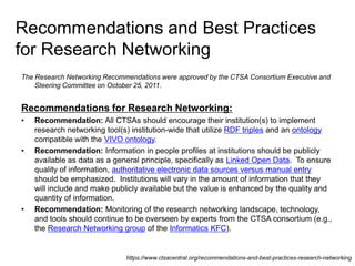 Recommendations and Best Practices
for Research Networking
The Research Networking Recommendations were approved by the CTSA Consortium Executive and
Steering Committee on October 25, 2011.
Recommendations for Research Networking:
• Recommendation: All CTSAs should encourage their institution(s) to implement
research networking tool(s) institution-wide that utilize RDF triples and an ontology
compatible with the VIVO ontology.
• Recommendation: Information in people profiles at institutions should be publicly
available as data as a general principle, specifically as Linked Open Data. To ensure
quality of information, authoritative electronic data sources versus manual entry
should be emphasized. Institutions will vary in the amount of information that they
will include and make publicly available but the value is enhanced by the quality and
quantity of information.
• Recommendation: Monitoring of the research networking landscape, technology,
and tools should continue to be overseen by experts from the CTSA consortium (e.g.,
the Research Networking group of the Informatics KFC).
https://www.ctsacentral.org/recommendations-and-best-practices-research-networking
 
