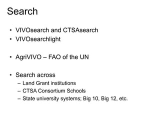 Search
• VIVOsearch and CTSAsearch
• VIVOsearchlight
• AgriVIVO – FAO of the UN
• Search across
– Land Grant institutions
– CTSA Consortium Schools
– State university systems; Big 10, Big 12, etc.
 