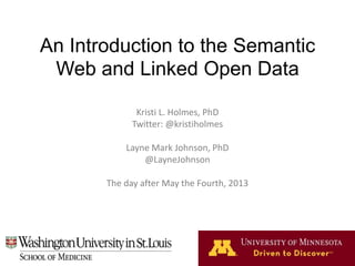 An Introduction to the Semantic
Web and Linked Open Data
Kristi L. Holmes, PhD
Twitter: @kristiholmes
Layne Mark Johnson, PhD
@LayneJohnson
The day after May the Fourth, 2013
 