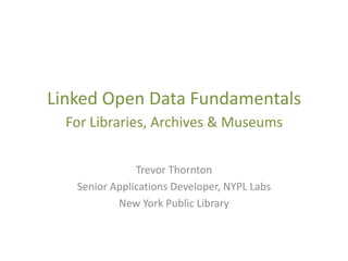 Linked Open Data Fundamentals
  For Libraries, Archives & Museums

               Trevor Thornton
   Senior Applications Developer, NYPL Labs
           New York Public Library
 