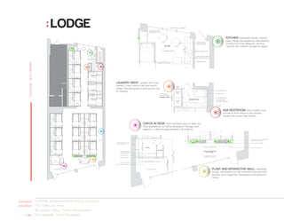 : LODGE
                                                                                                                                              KITCHEN: Standards include, millwork
                                                                                                                                              sizes, energy star appliances, free standing
                                                                                                                                              furniture from local designers, vending
                                                                                                                                              machine with toiletries, storage for guests.
      floorplan and details




                                            LAUNDRY DROP: Located off of main
                                            corridor. 2 bins, one for color and one for
                                            whites. Bins are hauled to local laundry mat
                                            for cleaning.




                                                                                                                                           ADA RESTROOM: Each location must
                                                                                                                                           provide an ADA restroom with shower.
                                                                                                                                           Located off corridor near kitchen.


                                                                       CHECK-IN DESK Finish standards apply to desk and
                                                                       office appearance, as well as dimensions. Storage room
                                                                       adjacent. In office storage standard in all locations.




                                                                                                                                PLANT AND INTERACTIVE WALL: Standards
                                                                                                                                include, native plants on wall, interactive map and local
                                                                                                                                services, local magazines, newspapers and restaurant
                                                                                                                                menus.




 projectLODGE, independent thesis project
location55 Flatbush Ave
        Brooklyn New York, proposed
   role Developer and Designer
 