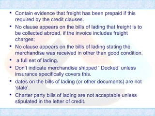  Contain evidence that freight has been prepaid if this
required by the credit clauses.
 No clause appears on the bills of lading that freight is to
be collected abroad, if the invoice includes freight
charges;
 No clause appears on the bills of lading stating the
merchandise was received in other than good condition.
 a full set of lading.
 Don’t indicate merchandise shipped ‘ Docked’ unless
insurance specifically covers this.
 dates on the bills of lading (or other documents) are not
‘stale’.
 Charter party bills of lading are not acceptable unless
stipulated in the letter of credit.
 