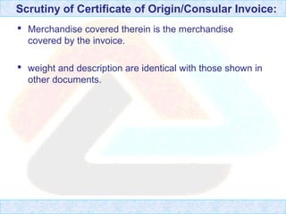 Scrutiny of Certificate of Origin/Consular Invoice:
 Merchandise covered therein is the merchandise
covered by the invoice.
 weight and description are identical with those shown in
other documents.
 
