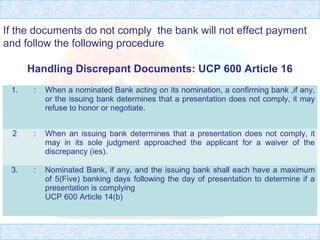 1. : When a nominated Bank acting on its nomination, a confirming bank ,if any,
or the issuing bank determines that a presentation does not comply, it may
refuse to honor or negotiate.
2 : When an issuing bank determines that a presentation does not comply, it
may in its sole judgment approached the applicant for a waiver of the
discrepancy (ies).
3. : Nominated Bank, if any, and the issuing bank shall each have a maximum
of 5(Five) banking days following the day of presentation to determine if a
presentation is complying
UCP 600 Article 14(b)
If the documents do not comply the bank will not effect payment
and follow the following procedure
Handling Discrepant Documents: UCP 600 Article 16
 