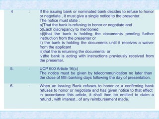 4 : If the issuing bank or nominated bank decides to refuse to honor
or negotiate , it must give a single notice to the presenter.
The notice must state :
a)That the bank is refusing to honor or negotiate and
b)Each discrepancy to mentioned
c)i)that the bank is holding the documents pending further
instruction from the presenter or
ii) the bank is holding the documents until it receives a waiver
from the applicant
iii)that the is returning the documents or
iv)the bank is acting with instructions previously received from
the presenter.
5. : UCP 600 Article 16(c)
The notice must be given by telecommunication no later than
the close of fifth banking days following the day of presentation.
6. : When an issuing Bank refuses to honor or a confirming bank
refuses to honor or negotiate and has given notice to that effect
in accordance this article, it shall then be entitled to claim a
refund , with interest , of any reimbursement made.
 