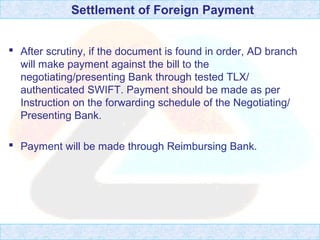 Settlement of Foreign Payment
 After scrutiny, if the document is found in order, AD branch
will make payment against the bill to the
negotiating/presenting Bank through tested TLX/
authenticated SWIFT. Payment should be made as per
Instruction on the forwarding schedule of the Negotiating/
Presenting Bank.
 Payment will be made through Reimbursing Bank.
 