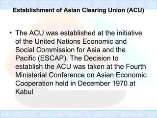 Establishment of Asian Clearing Union (ACU)Establishment of Asian Clearing Union (ACU)
• The ACU was established at the initiative
of the United Nations Economic and
Social Commission for Asia and the
Pacific (ESCAP). The Decision to
establish the ACU was taken at the Fourth
Ministerial Conference on Asian Economic
Cooperation held in December 1970 at
Kabul
 