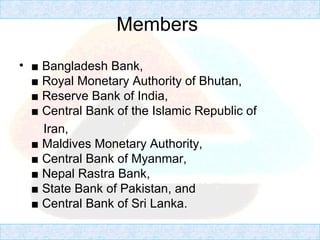 Members
• ■ Bangladesh Bank,
■ Royal Monetary Authority of Bhutan,
■ Reserve Bank of India,
■ Central Bank of the Islamic Republic of
Iran,
■ Maldives Monetary Authority,
■ Central Bank of Myanmar,
■ Nepal Rastra Bank,
■ State Bank of Pakistan, and
■ Central Bank of Sri Lanka.
 