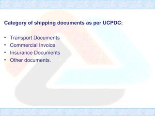 Category of shipping documents as per UCPDC:
• Transport Documents
• Commercial Invoice
• Insurance Documents
• Other documents.
 