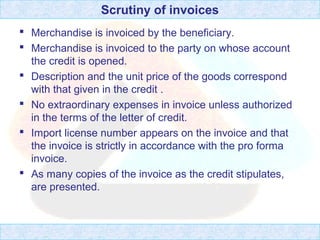 Scrutiny of invoices
 Merchandise is invoiced by the beneficiary.
 Merchandise is invoiced to the party on whose account
the credit is opened.
 Description and the unit price of the goods correspond
with that given in the credit .
 No extraordinary expenses in invoice unless authorized
in the terms of the letter of credit.
 Import license number appears on the invoice and that
the invoice is strictly in accordance with the pro forma
invoice.
 As many copies of the invoice as the credit stipulates,
are presented.
 
