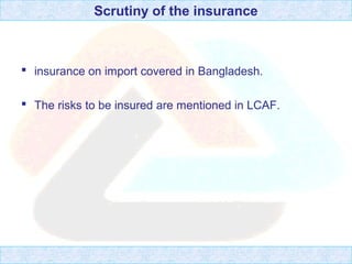 Scrutiny of the insurance
 insurance on import covered in Bangladesh.
 The risks to be insured are mentioned in LCAF.
 