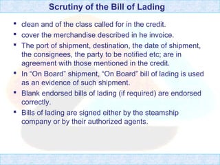 Scrutiny of the Bill of Lading
 clean and of the class called for in the credit.
 cover the merchandise described in he invoice.
 The port of shipment, destination, the date of shipment,
the consignees, the party to be notified etc; are in
agreement with those mentioned in the credit.
 In “On Board” shipment, “On Board” bill of lading is used
as an evidence of such shipment.
 Blank endorsed bills of lading (if required) are endorsed
correctly.
 Bills of lading are signed either by the steamship
company or by their authorized agents.
 