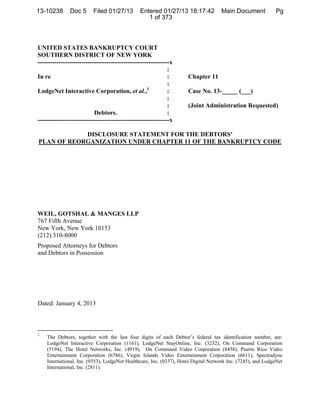 13-10238       Doc 5      Filed 01/27/13        Entered 01/27/13 18:17:42           DocketDocument Filed: 1/27/2013
                                                                                    Main #0005 Date Pg
                                                   1 of 373



UNITED STATES BANKRUPTCY COURT
SOUTHERN DISTRICT OF NEW YORK
---------------------------------------------------------------x
                                                              :
In re                                                         :      Chapter 11
                                                              :
LodgeNet Interactive Corporation, et al.,1                    :      Case No. 13-_____ (___)
                                                              :
                                                              :      (Joint Administration Requested)
                           Debtors.                           :
---------------------------------------------------------------x

            DISCLOSURE STATEMENT FOR THE DEBTORS’
PLAN OF REORGANIZATION UNDER CHAPTER 11 OF THE BANKRUPTCY CODE




WEIL, GOTSHAL & MANGES LLP
767 Fifth Avenue
New York, New York 10153
(212) 310-8000
Proposed Attorneys for Debtors
and Debtors in Possession




Dated: January 4, 2013



1
    The Debtors, together with the last four digits of each Debtor’s federal tax identification number, are:
    LodgeNet Interactive Corporation (1161), LodgeNet StayOnline, Inc. (3232), On Command Corporation
    (5194), The Hotel Networks, Inc. (4919), On Command Video Corporation (8458), Puerto Rico Video
    Entertainment Corporation (6786), Virgin Islands Video Entertainment Corporation (6611), Spectradyne
    International, Inc. (9353), LodgeNet Healthcare, Inc. (0337), Hotel Digital Network Inc. (7245), and LodgeNet
    International, Inc. (2811).



                                                                         ¨1¤?"F-!;                  %U«
                                                                             1310238130127000000000005
 