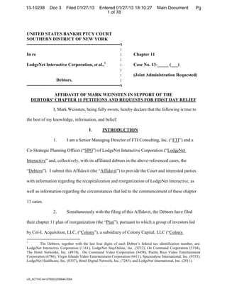13-10238        Doc 3       Filed 01/27/13      Entered 01/27/13 18:10:27            DocketDocument Filed: 1/27/2013
                                                                                     Main #0003 Date Pg
                                                   1 of 78



UNITED STATES BANKRUPTCY COURT
SOUTHERN DISTRICT OF NEW YORK
---------------------------------------------------------------x
                                                               :
In re                                                          :      Chapter 11
                                                               :
LodgeNet Interactive Corporation, et al.,1                     :      Case No. 13-_____ (___)
                                                               :
                                                               :      (Joint Administration Requested)
                    Debtors.                                   :
---------------------------------------------------------------x

             AFFIDAVIT OF MARK WEINSTEN IN SUPPORT OF THE
    DEBTORS’ CHAPTER 11 PETITIONS AND REQUESTS FOR FIRST DAY RELIEF

                   I, Mark Weinsten, being fully sworn, hereby declare that the following is true to

the best of my knowledge, information, and belief:

                                         I.       INTRODUCTION

                   1.        I am a Senior Managing Director of FTI Consulting, Inc. (“FTI”) and a

Co-Strategic Planning Officer (“SPO”) of LodgeNet Interactive Corporation (“LodgeNet

Interactive” and, collectively, with its affiliated debtors in the above-referenced cases, the

“Debtors”). I submit this Affidavit (the “Affidavit”) to provide the Court and interested parties

with information regarding the recapitalization and reorganization of LodgeNet Interactive, as

well as information regarding the circumstances that led to the commencement of these chapter

11 cases.

                   2.        Simultaneously with the filing of this Affidavit, the Debtors have filed

their chapter 11 plan of reorganization (the “Plan”), pursuant to which a group of investors led

by Col-L Acquisition, LLC, (“Colony”), a subsidiary of Colony Capital, LLC (“Colony

1
        The Debtors, together with the last four digits of each Debtor’s federal tax identification number, are:
LodgeNet Interactive Corporation (1161), LodgeNet StayOnline, Inc. (3232), On Command Corporation (5194),
The Hotel Networks, Inc. (4919), On Command Video Corporation (8458), Puerto Rico Video Entertainment
Corporation (6786), Virgin Islands Video Entertainment Corporation (6611), Spectradyne International, Inc. (9353),
LodgeNet Healthcare, Inc. (0337), Hotel Digital Network, Inc. (7245), and LodgeNet International, Inc. (2811).



US_ACTIVE:441276002259848.0004                                         ¨1¤?"F-!;                  #9«
                                                                              1310238130127000000000003
 