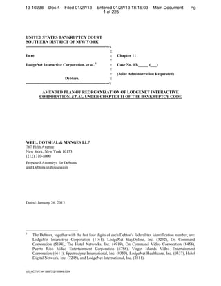 13-10238        Doc 4        Filed 01/27/13          Entered 01/27/13 18:16:03          DocketDocument Filed: 1/27/2013
                                                                                        Main #0004 Date Pg
                                                        1 of 225




UNITED STATES BANKRUPTCY COURT
SOUTHERN DISTRICT OF NEW YORK
---------------------------------------------------------------x
                                                                :
In re                                                           :   Chapter 11
                                                                :
LodgeNet Interactive Corporation, et al.,1                      :   Case No. 13-_____ (___)
                                                                :
                                                                :   (Joint Administration Requested)
                             Debtors.                           :
---------------------------------------------------------------x

           AMENDED PLAN OF REORGANIZATION OF LODGENET INTERACTIVE
          CORPORATION, ET AL. UNDER CHAPTER 11 OF THE BANKRUPTCY CODE




WEIL, GOTSHAL & MANGES LLP
767 Fifth Avenue
New York, New York 10153
(212) 310-8000
Proposed Attorneys for Debtors
and Debtors in Possession




Dated: January 26, 2013




1
    The Debtors, together with the last four digits of each Debtor’s federal tax identification number, are:
    LodgeNet Interactive Corporation (1161), LodgeNet StayOnline, Inc. (3232), On Command
    Corporation (5194), The Hotel Networks, Inc. (4919), On Command Video Corporation (8458),
    Puerto Rico Video Entertainment Corporation (6786), Virgin Islands Video Entertainment
    Corporation (6611), Spectradyne International, Inc. (9353), LodgeNet Healthcare, Inc. (0337), Hotel
    Digital Network, Inc. (7245), and LodgeNet International, Inc. (2811).


US_ACTIVE:441368722159848.0004                                                ¨1¤?"F-!;                  $G«
                                                                                     1310238130127000000000004
 