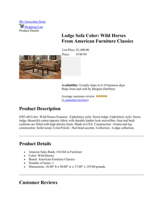 My Associates Store
Shopping Cart
Product Details
Lodge Sofa Color: Wild Horses
From American Furniture Classics
List Price: $1,400.00
Price: $749.99
Availability: Usually ships in 6-10 business days
Ships from and sold by Bargain Outfitters
Average customer review:
(1 customer reviews)
Product Description
8503-40 Color: Wild Horses Features: -Upholstery style: Sierra lodge.-Upholstery style: Sierra
lodge.-Beautiful cotton tapestry fabric with durable leather look microfiber.-Seat and back
cushions are filled with high density foam.-Made in USA. Construction: -Frame and leg
construction: Solid wood. Color/Finish: -Nail head accents. Collection: -Lodge collection.
Product Details
 Amazon Sales Rank: #16104 in Furniture
 Color: Wild Horses
 Brand: American Furniture Classics
 Number of items: 1
 Dimensions: 36.00" h x 90.00" w x 37.00" l, 155.00 pounds
Customer Reviews
 