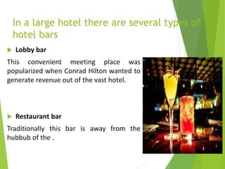 In a large hotel there are several types of
hotel bars
 Lobby bar
This convenient meeting place was
popularized when Conrad Hilton wanted to
generate revenue out of the vast hotel.
 Restaurant bar
Traditionally this bar is away from the
hubbub of the .
 
