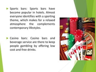  Sports bars: Sports bars have
become popular in hotels. Almost
everyone identifies with a sporting
theme, which makes for a relaxed
atmosphere the complements
contemporary lifestyles.
 Casino bars: Casino bars and
beverage service are there to keep
people gambling by offering low
cost and free drinks.
 