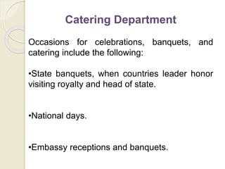 Catering Department
Occasions for celebrations, banquets, and
catering include the following:
•State banquets, when countries leader honor
visiting royalty and head of state.
•National days.
•Embassy receptions and banquets.
 