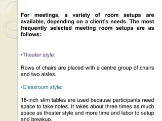 For meetings, a variety of room setups are
available, depending on a client’s needs. The most
frequently selected meeting room setups are as
follows:
•Theater style:
Rows of chairs are placed with a centre group of chairs
and two aisles.
•Classroom style:
18-inch slim tables are used because participants need
space to take notes. It takes about three times as much
space as theater style and more time and labor to setup
 